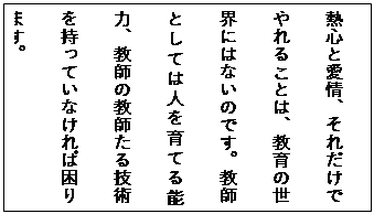 テキスト ボックス: 熱心と愛情、それだけでやれることは、教育の世界にはないのです。教師としては人を育てる能力、教師の教師たる技術を持っていなければ困ります。
　　　大村 はま
