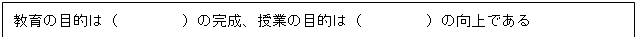 テキスト ボックス: 教育の目的は（　　　　）の完成、授業の目的は（　　　　）の向上である